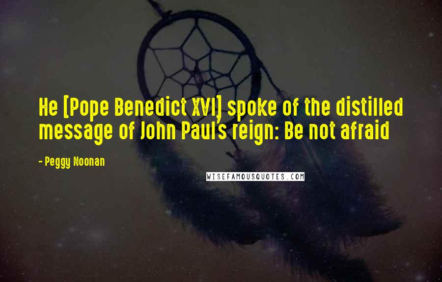 Peggy Noonan Quotes: He [Pope Benedict XVI] spoke of the distilled message of John Paul's reign: Be not afraid