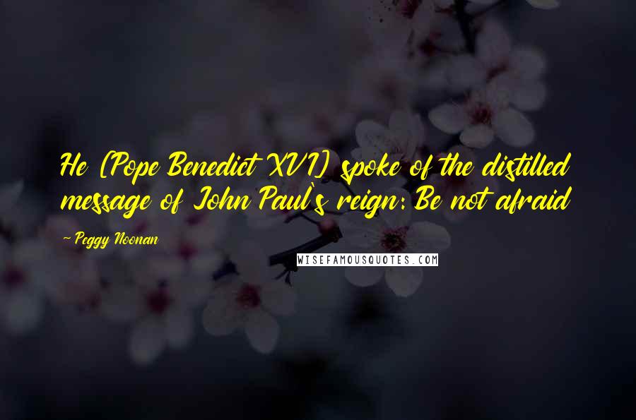 Peggy Noonan Quotes: He [Pope Benedict XVI] spoke of the distilled message of John Paul's reign: Be not afraid