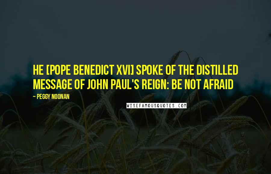 Peggy Noonan Quotes: He [Pope Benedict XVI] spoke of the distilled message of John Paul's reign: Be not afraid