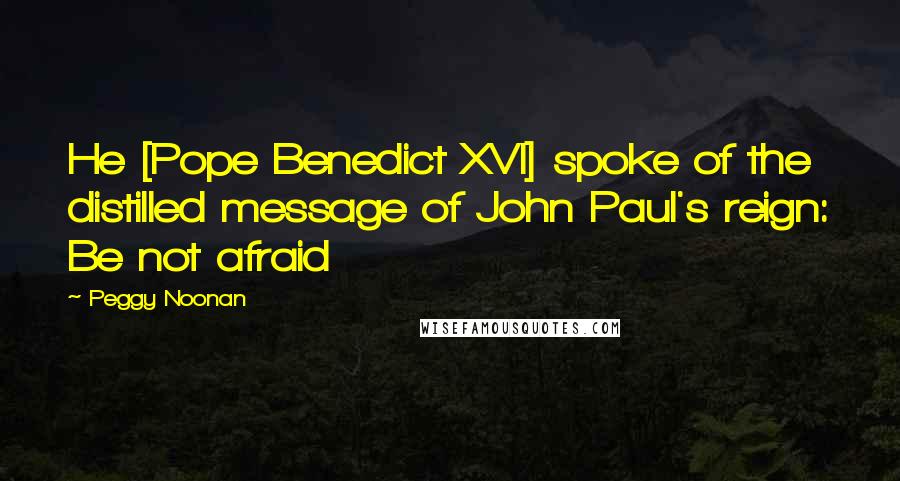 Peggy Noonan Quotes: He [Pope Benedict XVI] spoke of the distilled message of John Paul's reign: Be not afraid