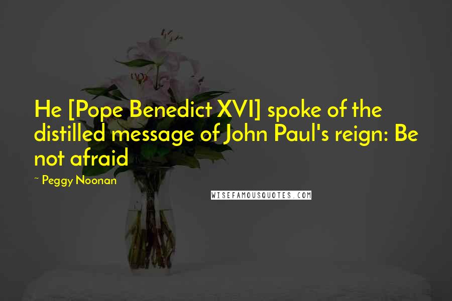 Peggy Noonan Quotes: He [Pope Benedict XVI] spoke of the distilled message of John Paul's reign: Be not afraid