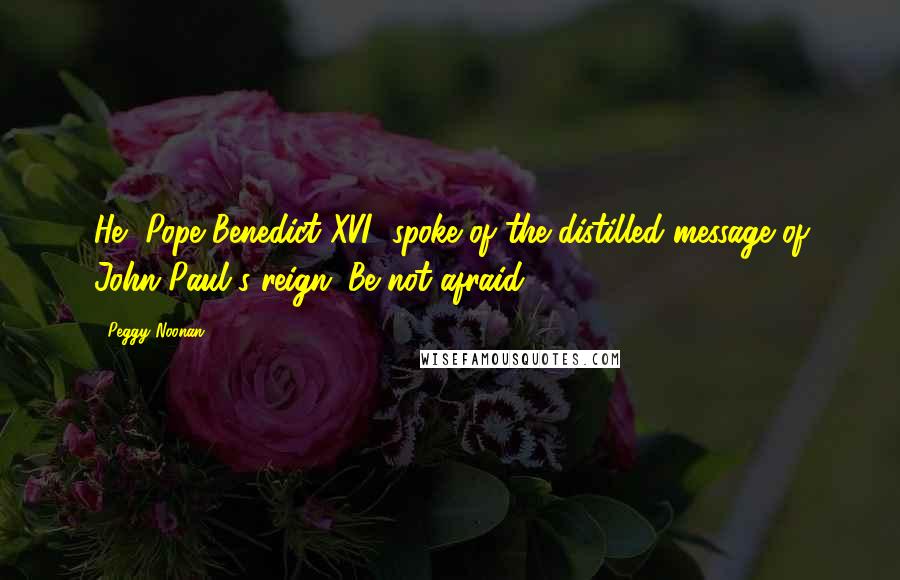 Peggy Noonan Quotes: He [Pope Benedict XVI] spoke of the distilled message of John Paul's reign: Be not afraid