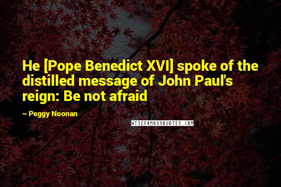 Peggy Noonan Quotes: He [Pope Benedict XVI] spoke of the distilled message of John Paul's reign: Be not afraid