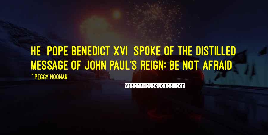 Peggy Noonan Quotes: He [Pope Benedict XVI] spoke of the distilled message of John Paul's reign: Be not afraid