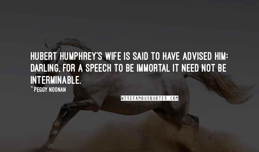 Peggy Noonan Quotes: Hubert Humphrey's wife is said to have advised him: Darling, for a speech to be immortal it need not be interminable.