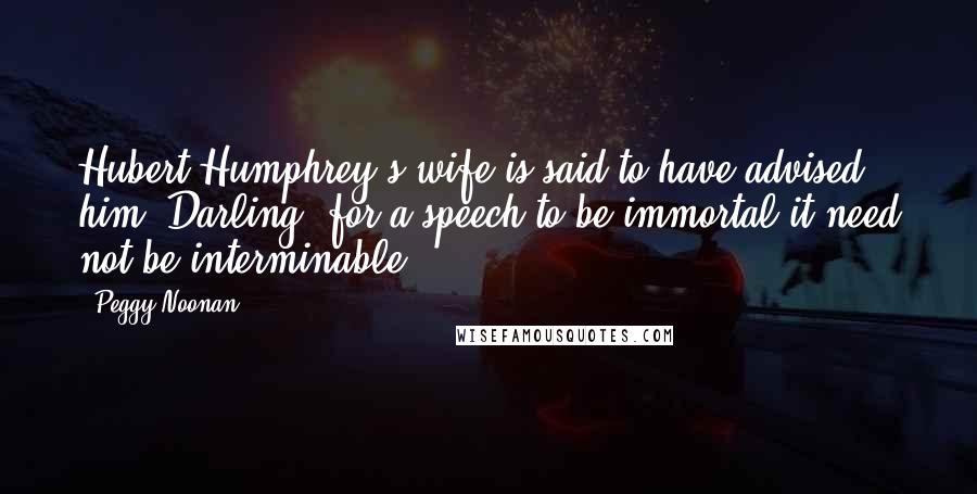Peggy Noonan Quotes: Hubert Humphrey's wife is said to have advised him: Darling, for a speech to be immortal it need not be interminable.