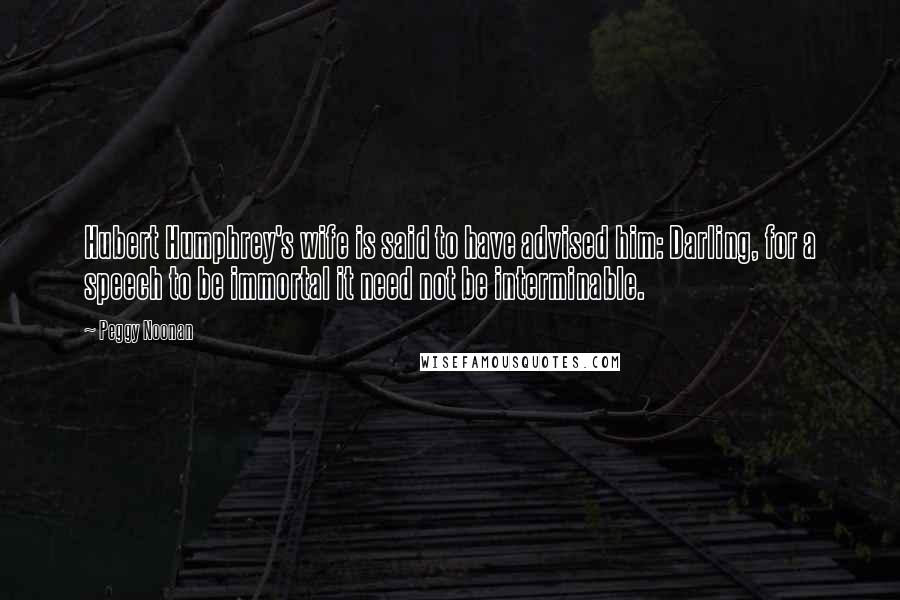 Peggy Noonan Quotes: Hubert Humphrey's wife is said to have advised him: Darling, for a speech to be immortal it need not be interminable.