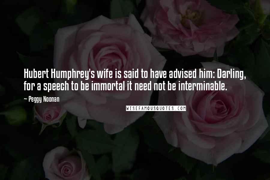 Peggy Noonan Quotes: Hubert Humphrey's wife is said to have advised him: Darling, for a speech to be immortal it need not be interminable.
