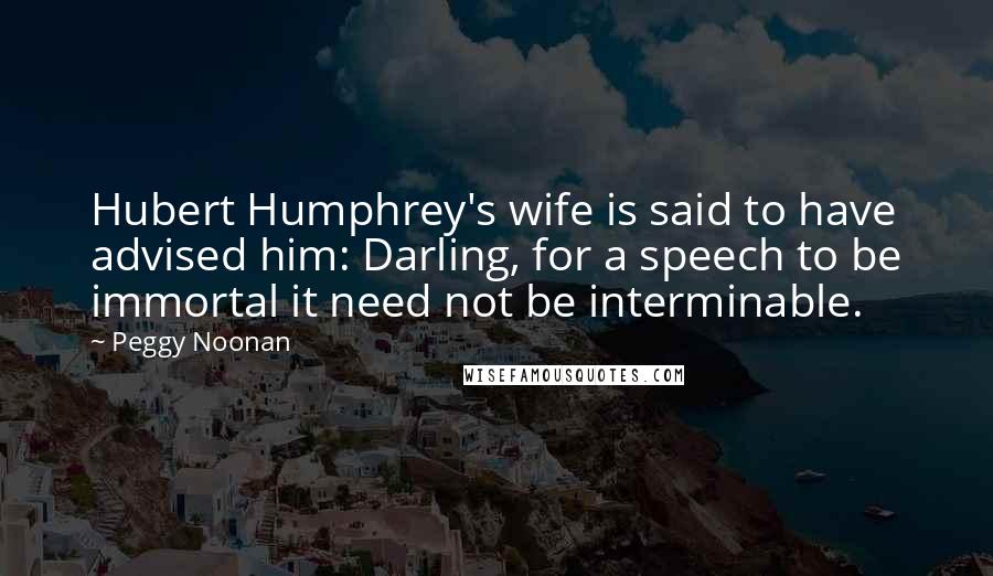 Peggy Noonan Quotes: Hubert Humphrey's wife is said to have advised him: Darling, for a speech to be immortal it need not be interminable.