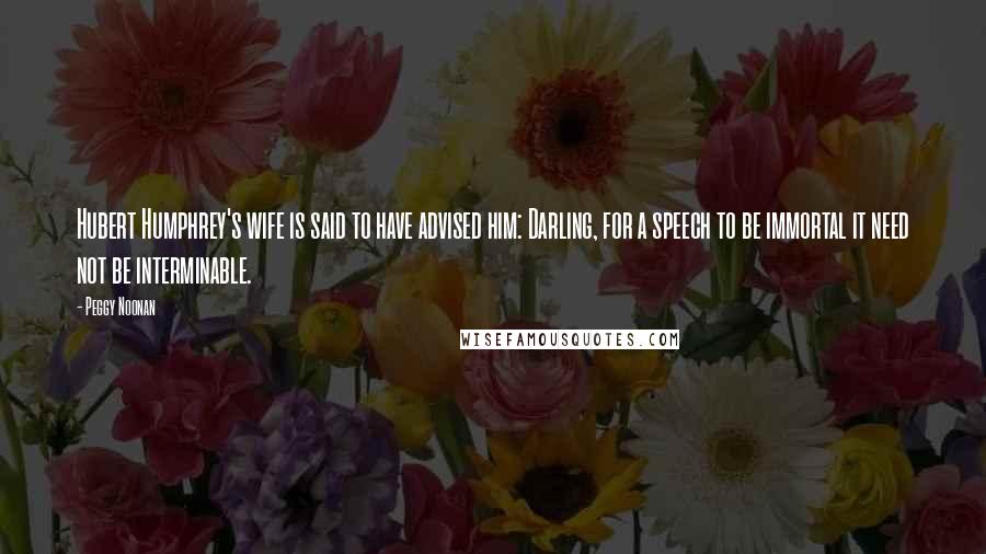 Peggy Noonan Quotes: Hubert Humphrey's wife is said to have advised him: Darling, for a speech to be immortal it need not be interminable.
