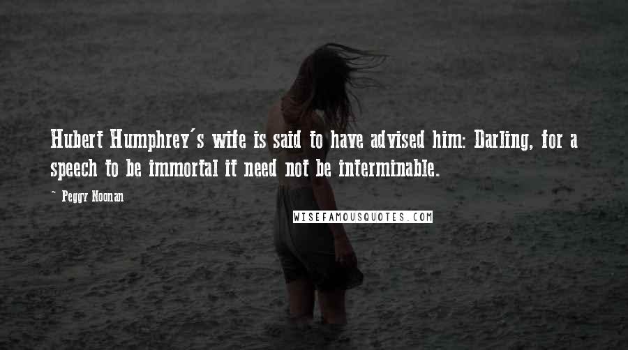 Peggy Noonan Quotes: Hubert Humphrey's wife is said to have advised him: Darling, for a speech to be immortal it need not be interminable.