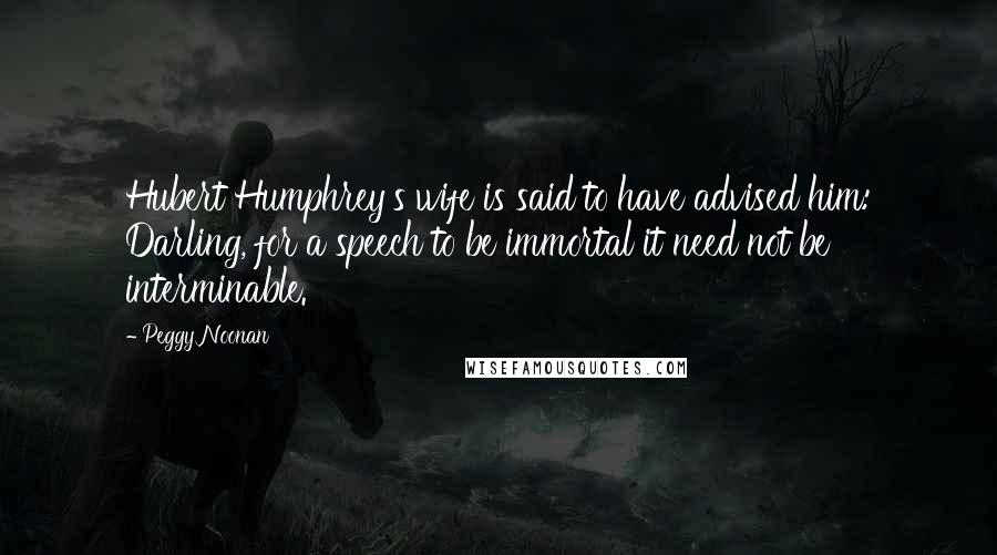 Peggy Noonan Quotes: Hubert Humphrey's wife is said to have advised him: Darling, for a speech to be immortal it need not be interminable.
