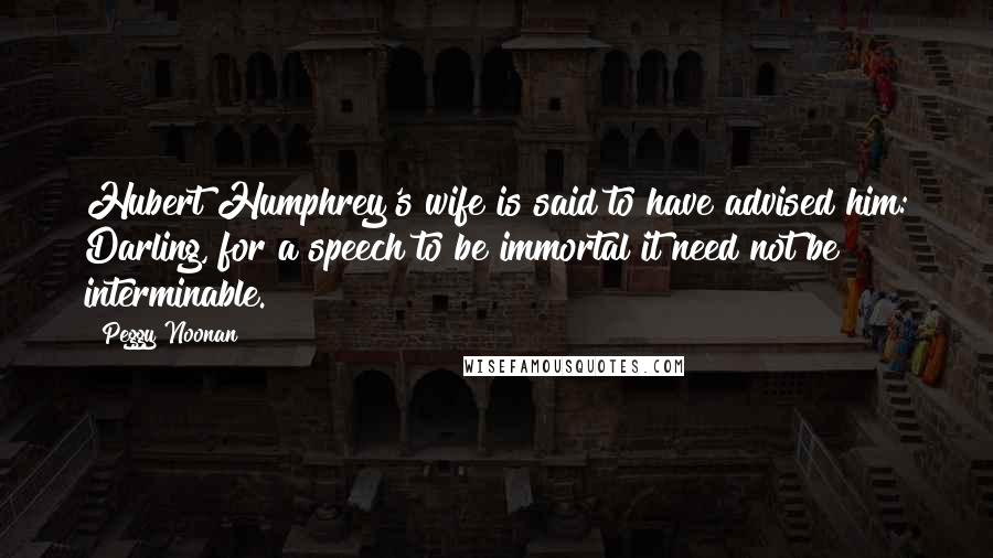 Peggy Noonan Quotes: Hubert Humphrey's wife is said to have advised him: Darling, for a speech to be immortal it need not be interminable.