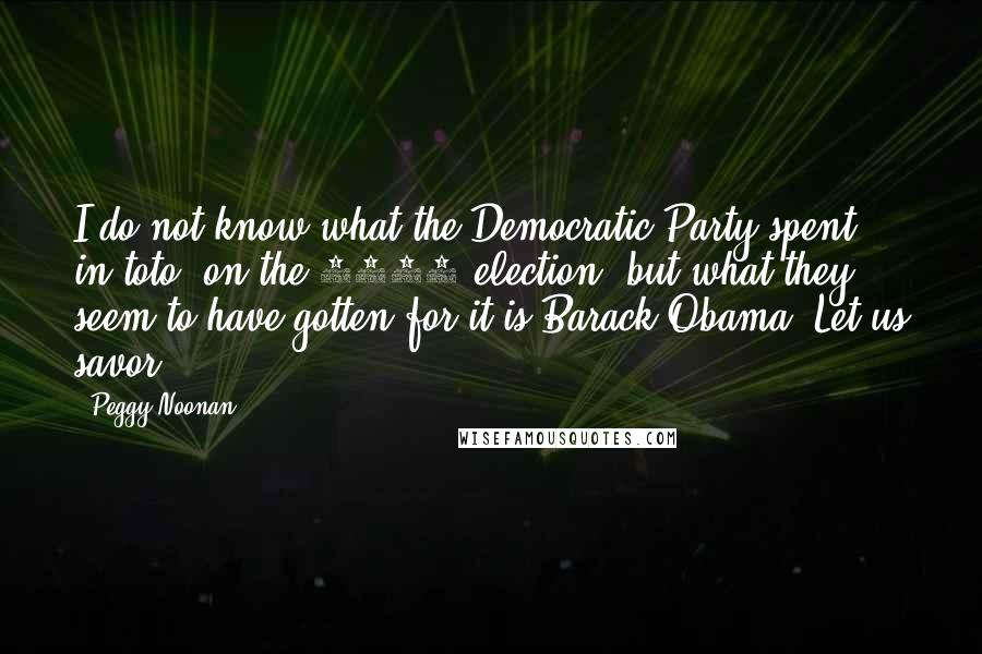 Peggy Noonan Quotes: I do not know what the Democratic Party spent, in toto, on the 2004 election, but what they seem to have gotten for it is Barack Obama. Let us savor.