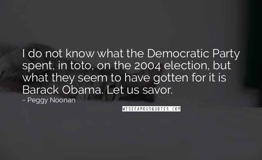 Peggy Noonan Quotes: I do not know what the Democratic Party spent, in toto, on the 2004 election, but what they seem to have gotten for it is Barack Obama. Let us savor.