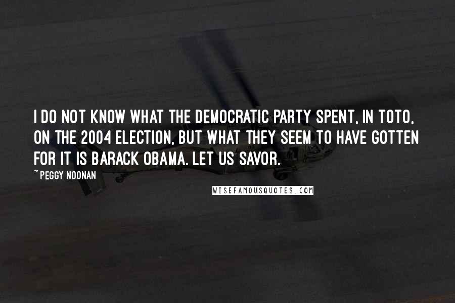 Peggy Noonan Quotes: I do not know what the Democratic Party spent, in toto, on the 2004 election, but what they seem to have gotten for it is Barack Obama. Let us savor.