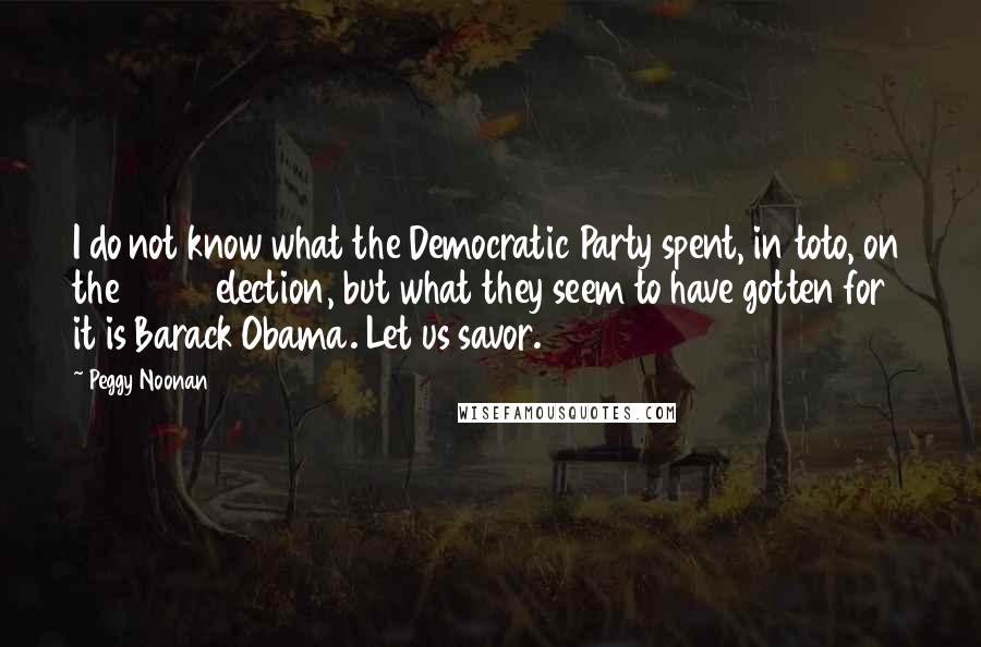 Peggy Noonan Quotes: I do not know what the Democratic Party spent, in toto, on the 2004 election, but what they seem to have gotten for it is Barack Obama. Let us savor.
