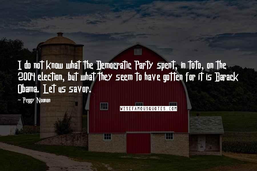 Peggy Noonan Quotes: I do not know what the Democratic Party spent, in toto, on the 2004 election, but what they seem to have gotten for it is Barack Obama. Let us savor.