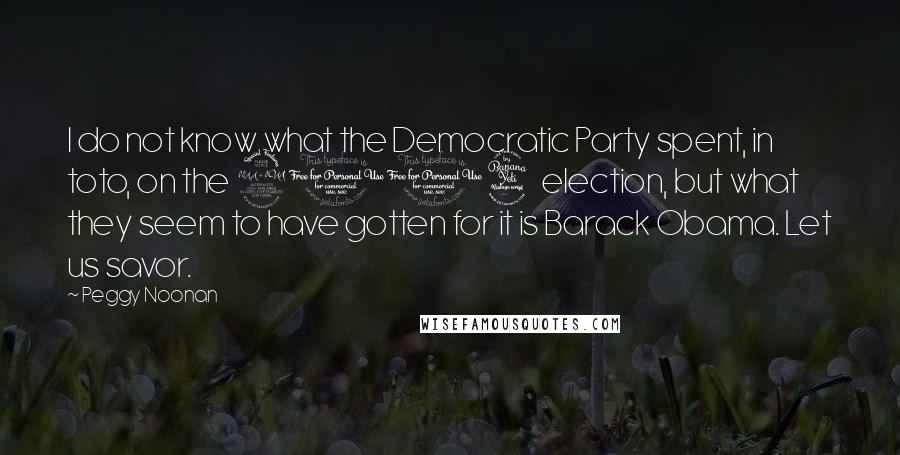 Peggy Noonan Quotes: I do not know what the Democratic Party spent, in toto, on the 2004 election, but what they seem to have gotten for it is Barack Obama. Let us savor.
