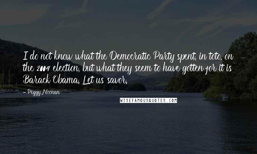 Peggy Noonan Quotes: I do not know what the Democratic Party spent, in toto, on the 2004 election, but what they seem to have gotten for it is Barack Obama. Let us savor.
