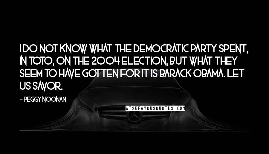 Peggy Noonan Quotes: I do not know what the Democratic Party spent, in toto, on the 2004 election, but what they seem to have gotten for it is Barack Obama. Let us savor.