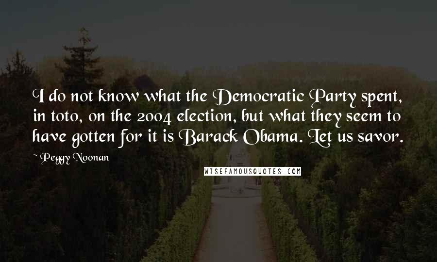Peggy Noonan Quotes: I do not know what the Democratic Party spent, in toto, on the 2004 election, but what they seem to have gotten for it is Barack Obama. Let us savor.