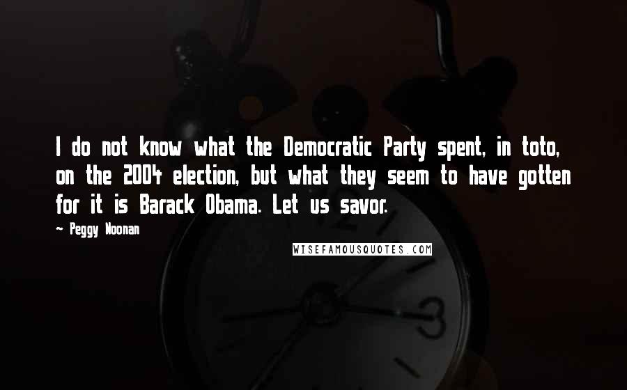 Peggy Noonan Quotes: I do not know what the Democratic Party spent, in toto, on the 2004 election, but what they seem to have gotten for it is Barack Obama. Let us savor.