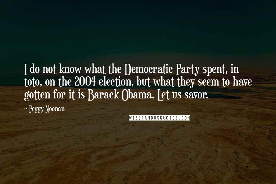 Peggy Noonan Quotes: I do not know what the Democratic Party spent, in toto, on the 2004 election, but what they seem to have gotten for it is Barack Obama. Let us savor.
