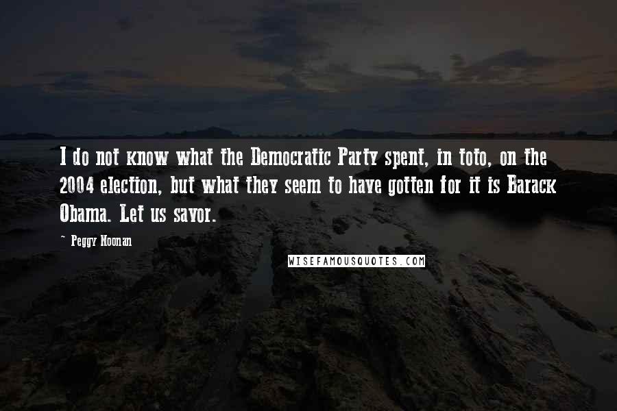 Peggy Noonan Quotes: I do not know what the Democratic Party spent, in toto, on the 2004 election, but what they seem to have gotten for it is Barack Obama. Let us savor.