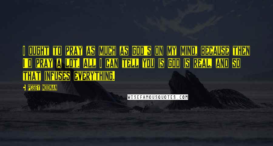 Peggy Noonan Quotes: I ought to pray as much as God's on my mind, because then I'd pray a lot. All I can tell you is God is real, and so that infuses everything.