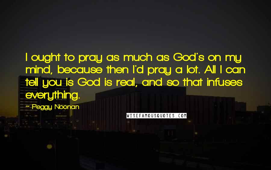 Peggy Noonan Quotes: I ought to pray as much as God's on my mind, because then I'd pray a lot. All I can tell you is God is real, and so that infuses everything.