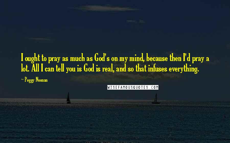 Peggy Noonan Quotes: I ought to pray as much as God's on my mind, because then I'd pray a lot. All I can tell you is God is real, and so that infuses everything.