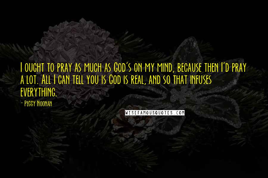 Peggy Noonan Quotes: I ought to pray as much as God's on my mind, because then I'd pray a lot. All I can tell you is God is real, and so that infuses everything.