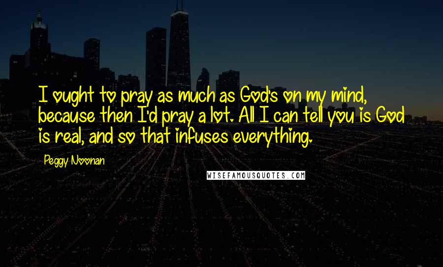 Peggy Noonan Quotes: I ought to pray as much as God's on my mind, because then I'd pray a lot. All I can tell you is God is real, and so that infuses everything.