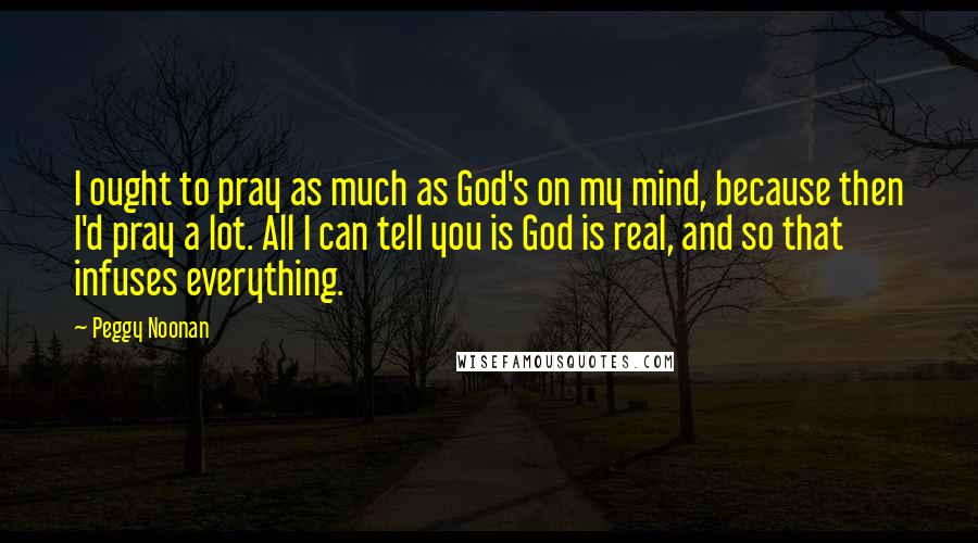 Peggy Noonan Quotes: I ought to pray as much as God's on my mind, because then I'd pray a lot. All I can tell you is God is real, and so that infuses everything.