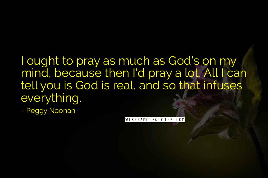 Peggy Noonan Quotes: I ought to pray as much as God's on my mind, because then I'd pray a lot. All I can tell you is God is real, and so that infuses everything.