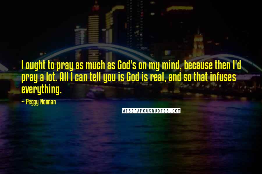 Peggy Noonan Quotes: I ought to pray as much as God's on my mind, because then I'd pray a lot. All I can tell you is God is real, and so that infuses everything.