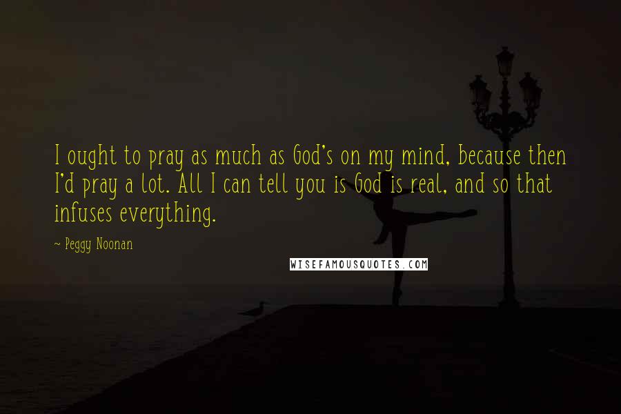 Peggy Noonan Quotes: I ought to pray as much as God's on my mind, because then I'd pray a lot. All I can tell you is God is real, and so that infuses everything.