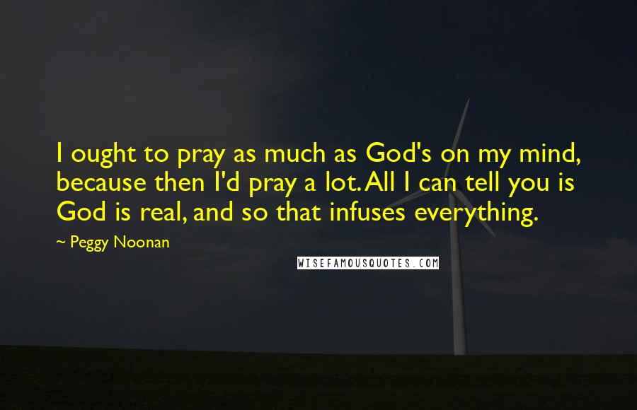 Peggy Noonan Quotes: I ought to pray as much as God's on my mind, because then I'd pray a lot. All I can tell you is God is real, and so that infuses everything.