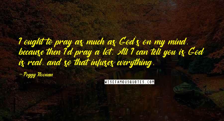 Peggy Noonan Quotes: I ought to pray as much as God's on my mind, because then I'd pray a lot. All I can tell you is God is real, and so that infuses everything.