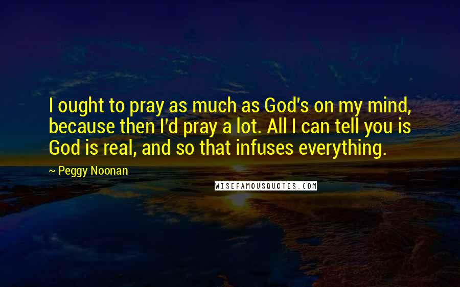 Peggy Noonan Quotes: I ought to pray as much as God's on my mind, because then I'd pray a lot. All I can tell you is God is real, and so that infuses everything.