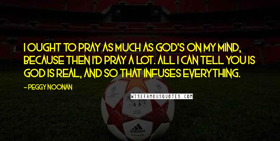 Peggy Noonan Quotes: I ought to pray as much as God's on my mind, because then I'd pray a lot. All I can tell you is God is real, and so that infuses everything.