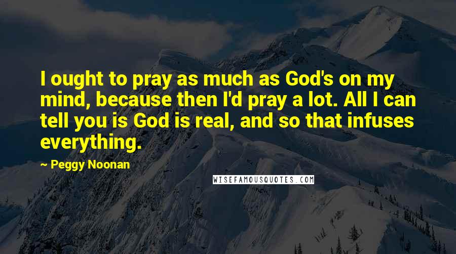 Peggy Noonan Quotes: I ought to pray as much as God's on my mind, because then I'd pray a lot. All I can tell you is God is real, and so that infuses everything.