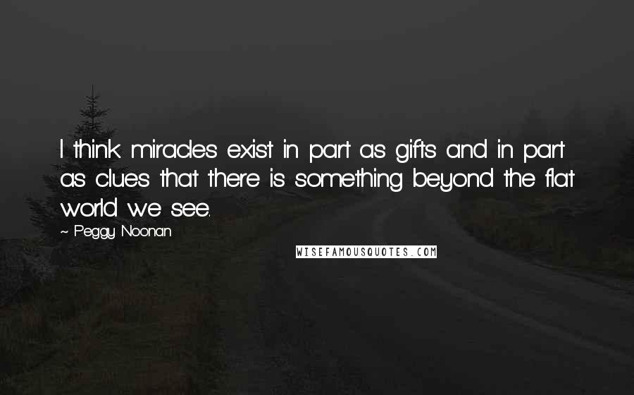 Peggy Noonan Quotes: I think miracles exist in part as gifts and in part as clues that there is something beyond the flat world we see.