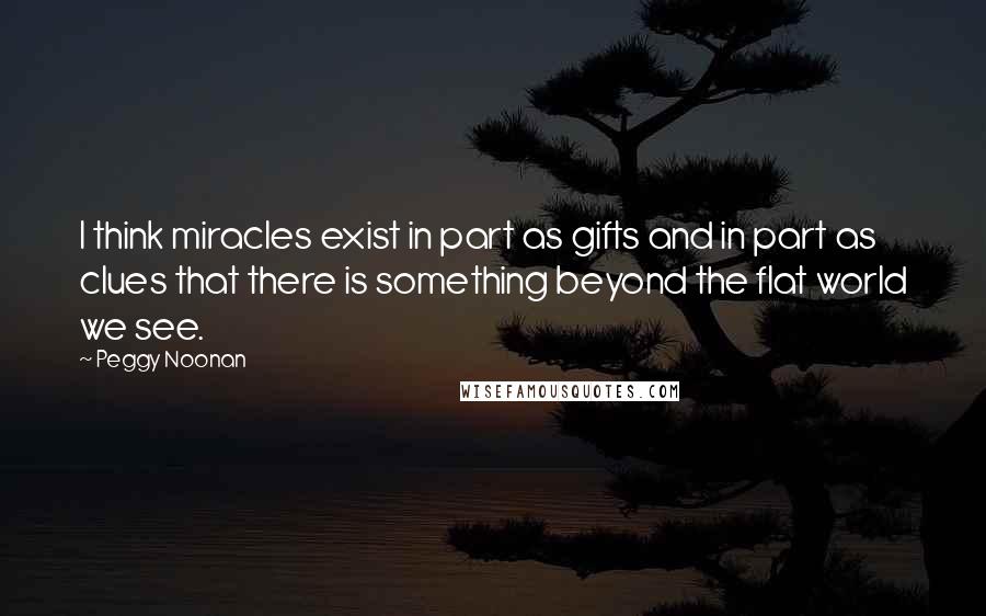 Peggy Noonan Quotes: I think miracles exist in part as gifts and in part as clues that there is something beyond the flat world we see.