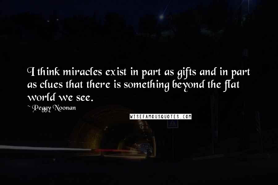 Peggy Noonan Quotes: I think miracles exist in part as gifts and in part as clues that there is something beyond the flat world we see.