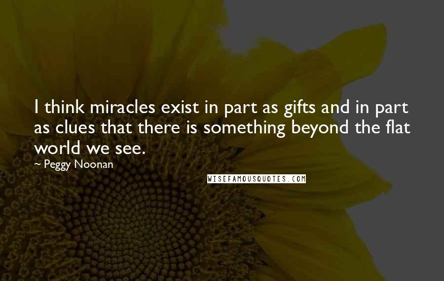 Peggy Noonan Quotes: I think miracles exist in part as gifts and in part as clues that there is something beyond the flat world we see.