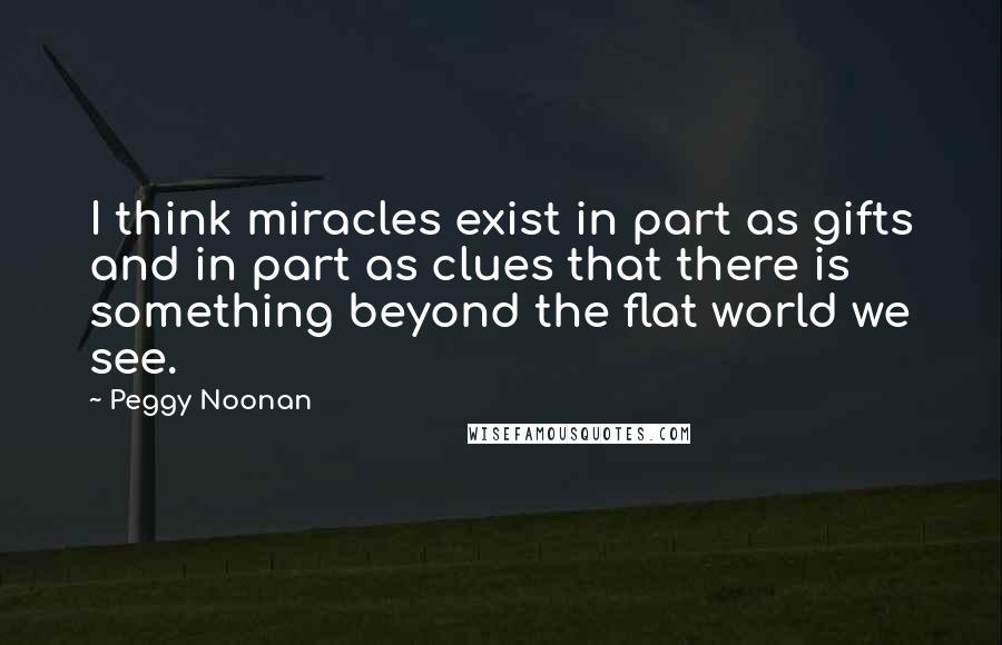 Peggy Noonan Quotes: I think miracles exist in part as gifts and in part as clues that there is something beyond the flat world we see.