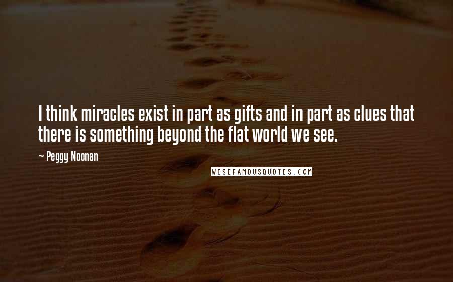 Peggy Noonan Quotes: I think miracles exist in part as gifts and in part as clues that there is something beyond the flat world we see.