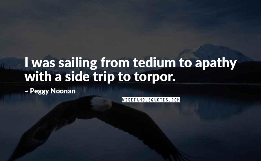 Peggy Noonan Quotes: I was sailing from tedium to apathy with a side trip to torpor.